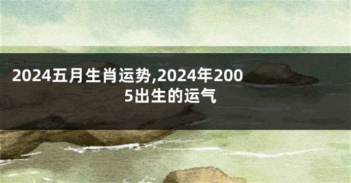 2024五月生肖运势,2024年2005出生的运气