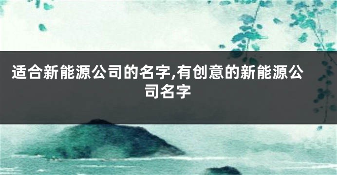 适合新能源公司的名字,有创意的新能源公司名字
