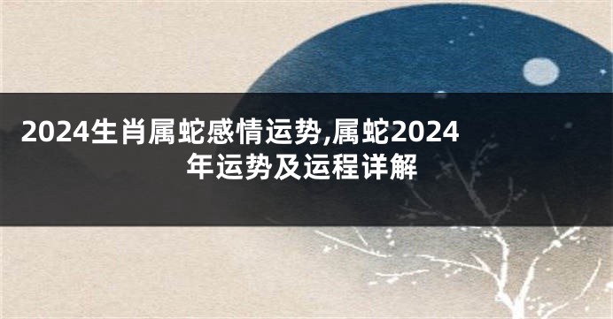 2024生肖属蛇感情运势,属蛇2024年运势及运程详解