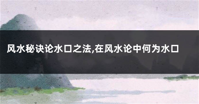 风水秘诀论水口之法,在风水论中何为水口