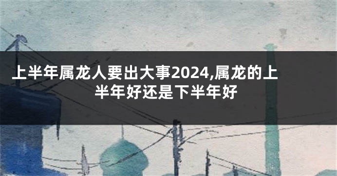 上半年属龙人要出大事2024,属龙的上半年好还是下半年好