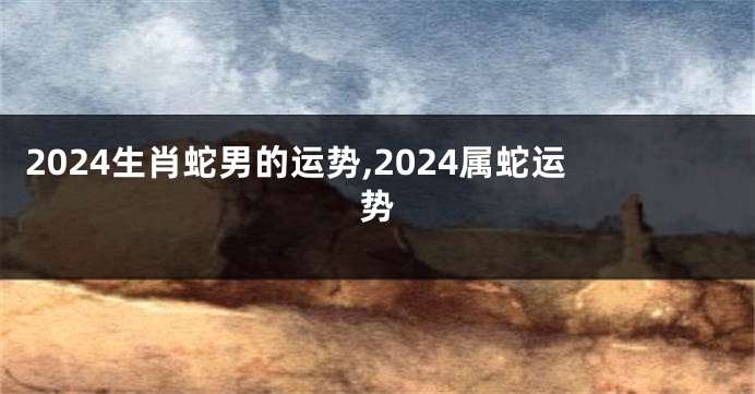 2024生肖蛇男的运势,2024属蛇运势