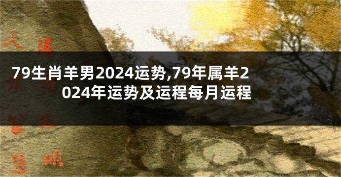 79生肖羊男2024运势,79年属羊2024年运势及运程每月运程