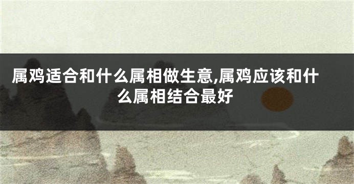 属鸡适合和什么属相做生意,属鸡应该和什么属相结合最好