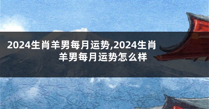2024生肖羊男每月运势,2024生肖羊男每月运势怎么样