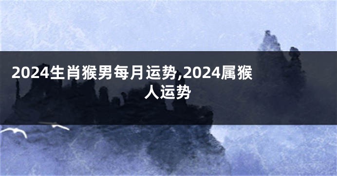 2024生肖猴男每月运势,2024属猴人运势