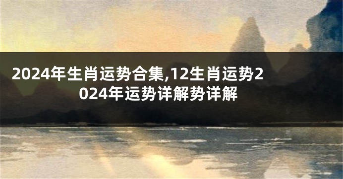 2024年生肖运势合集,12生肖运势2024年运势详解势详解