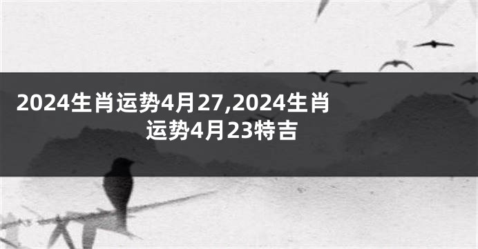 2024生肖运势4月27,2024生肖运势4月23特吉