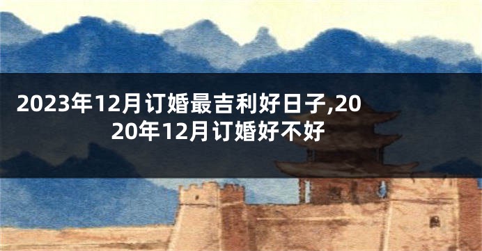2023年12月订婚最吉利好日子,2020年12月订婚好不好