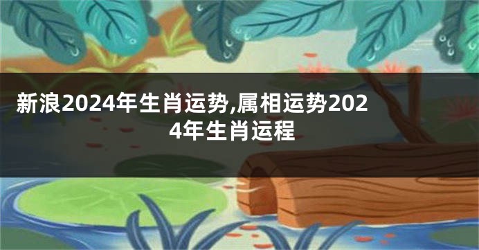 新浪2024年生肖运势,属相运势2024年生肖运程