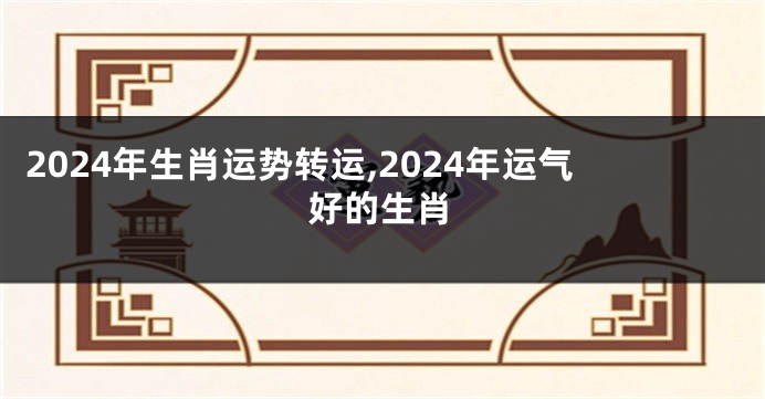 2024年生肖运势转运,2024年运气好的生肖