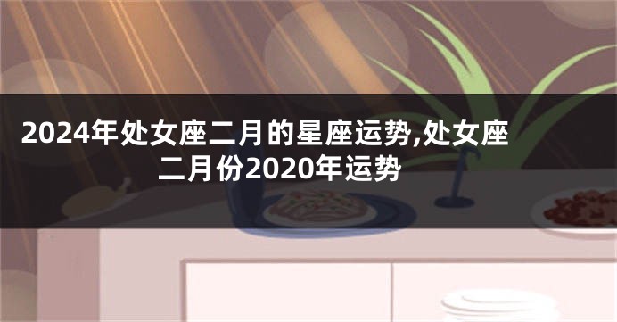 2024年处女座二月的星座运势,处女座二月份2020年运势
