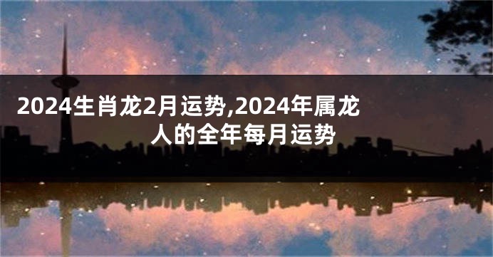 2024生肖龙2月运势,2024年属龙人的全年每月运势