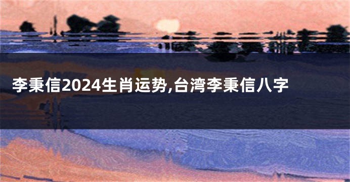 李秉信2024生肖运势,台湾李秉信八字