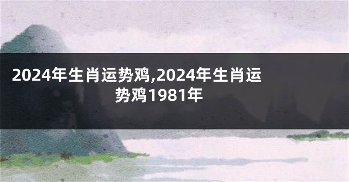 2024年生肖运势鸡,2024年生肖运势鸡1981年