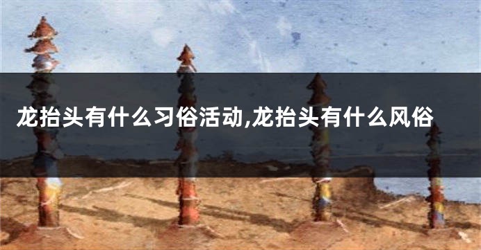 龙抬头有什么习俗活动,龙抬头有什么风俗