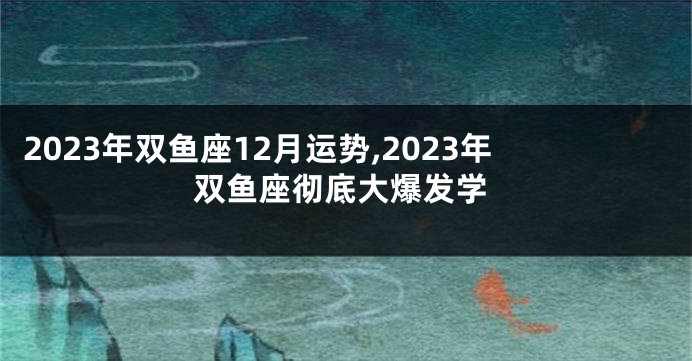 2023年双鱼座12月运势,2023年双鱼座彻底大爆发学