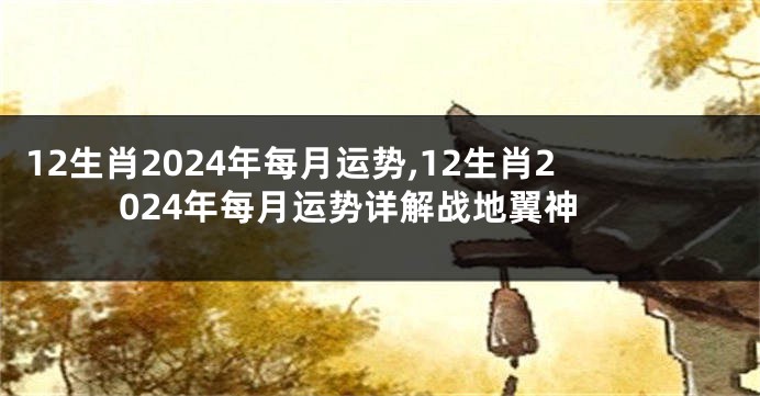 12生肖2024年每月运势,12生肖2024年每月运势详解战地翼神