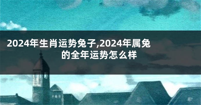2024年生肖运势兔子,2024年属兔的全年运势怎么样