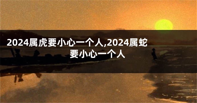 2024属虎要小心一个人,2024属蛇要小心一个人