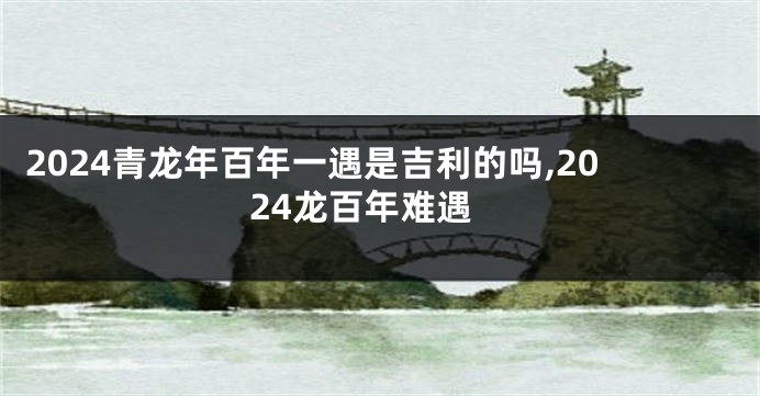 2024青龙年百年一遇是吉利的吗,2024龙百年难遇