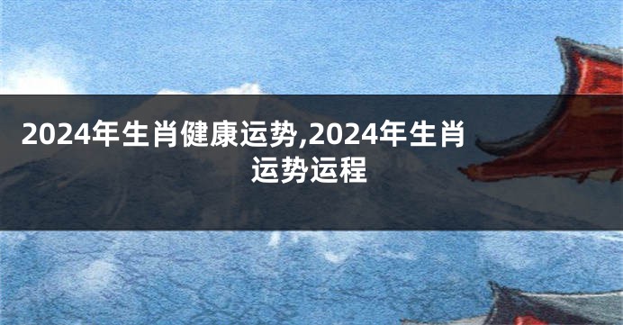 2024年生肖健康运势,2024年生肖运势运程
