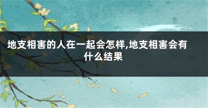 地支相害的人在一起会怎样,地支相害会有什么结果
