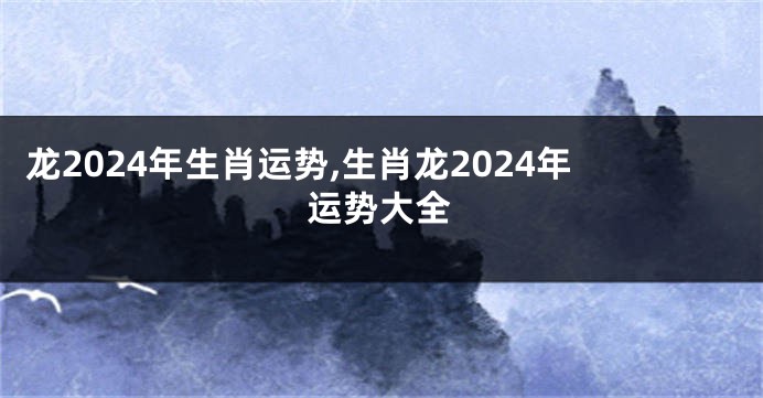龙2024年生肖运势,生肖龙2024年运势大全
