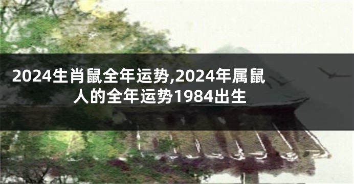 2024生肖鼠全年运势,2024年属鼠人的全年运势1984出生