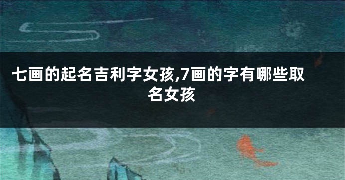 七画的起名吉利字女孩,7画的字有哪些取名女孩
