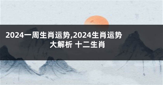 2024一周生肖运势,2024生肖运势大解析 十二生肖