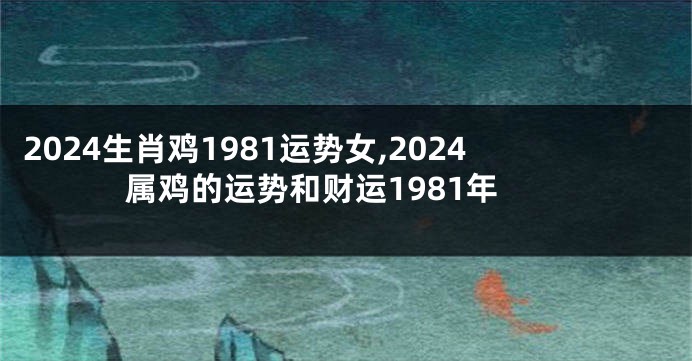 2024生肖鸡1981运势女,2024属鸡的运势和财运1981年