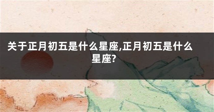 关于正月初五是什么星座,正月初五是什么星座?