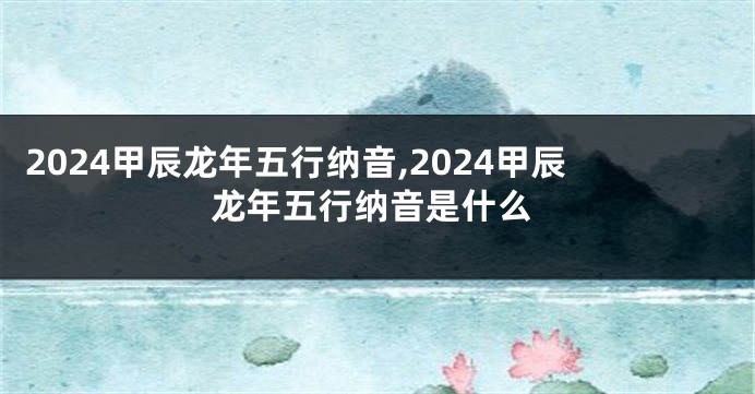 2024甲辰龙年五行纳音,2024甲辰龙年五行纳音是什么