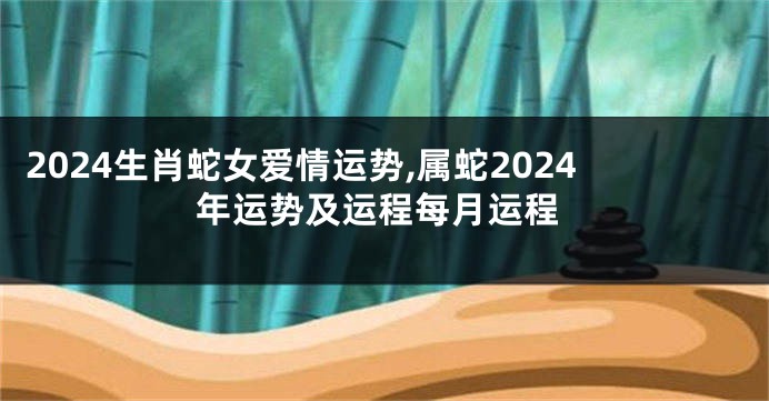 2024生肖蛇女爱情运势,属蛇2024年运势及运程每月运程
