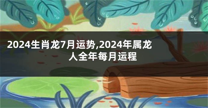 2024生肖龙7月运势,2024年属龙人全年每月运程