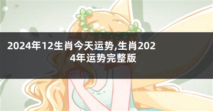 2024年12生肖今天运势,生肖2024年运势完整版