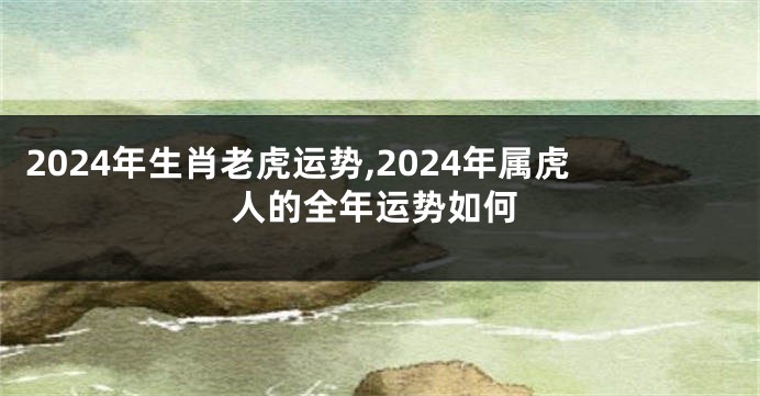 2024年生肖老虎运势,2024年属虎人的全年运势如何