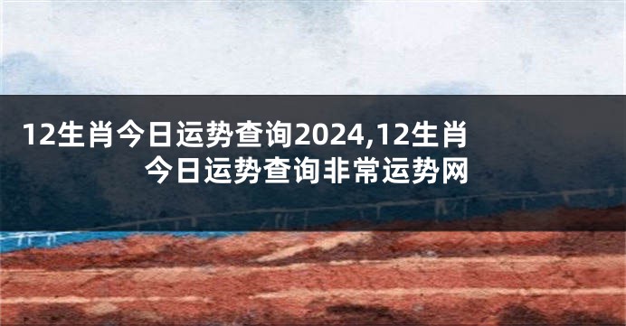 12生肖今日运势查询2024,12生肖今日运势查询非常运势网