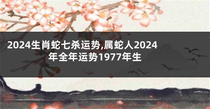 2024生肖蛇七杀运势,属蛇人2024年全年运势1977年生
