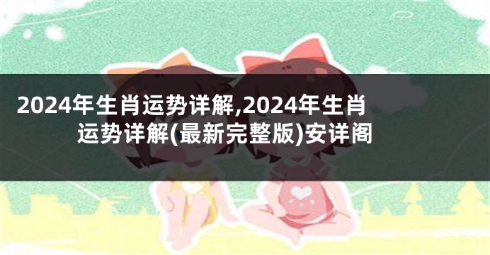 2024年生肖运势详解,2024年生肖运势详解(最新完整版)安详阁