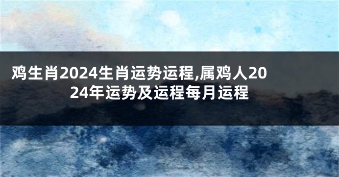 鸡生肖2024生肖运势运程,属鸡人2024年运势及运程每月运程
