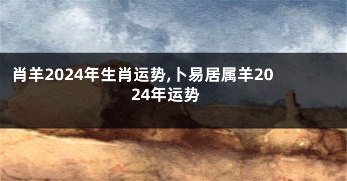 肖羊2024年生肖运势,卜易居属羊2024年运势