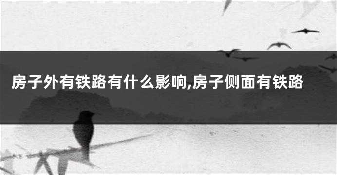 房子外有铁路有什么影响,房子侧面有铁路