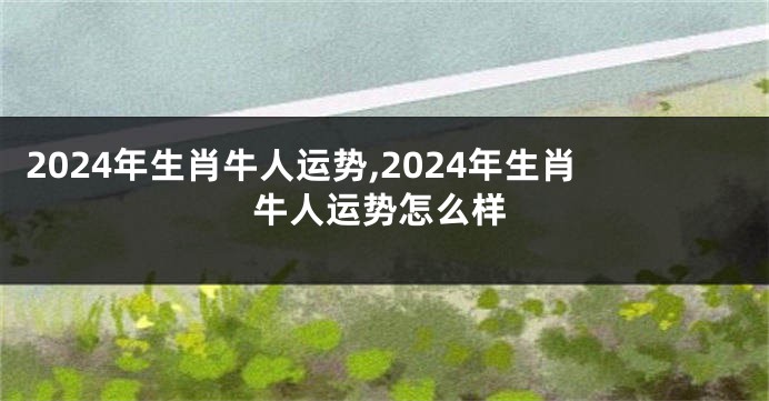 2024年生肖牛人运势,2024年生肖牛人运势怎么样