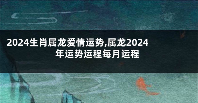 2024生肖属龙爱情运势,属龙2024年运势运程每月运程