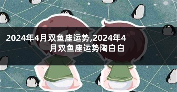 2024年4月双鱼座运势,2024年4月双鱼座运势陶白白