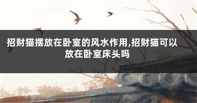 招财猫摆放在卧室的风水作用,招财猫可以放在卧室床头吗