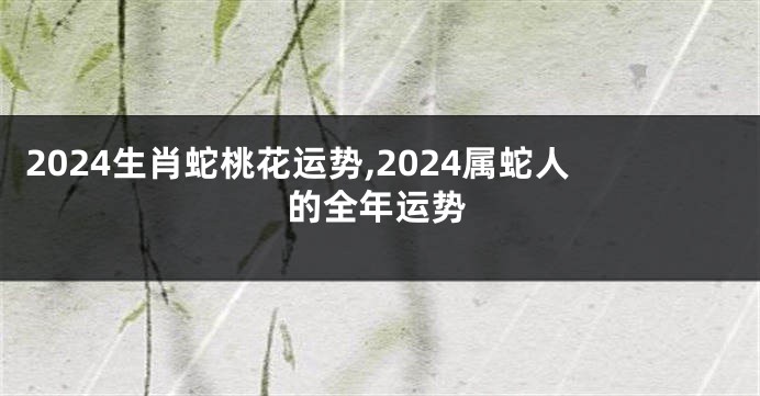 2024生肖蛇桃花运势,2024属蛇人的全年运势