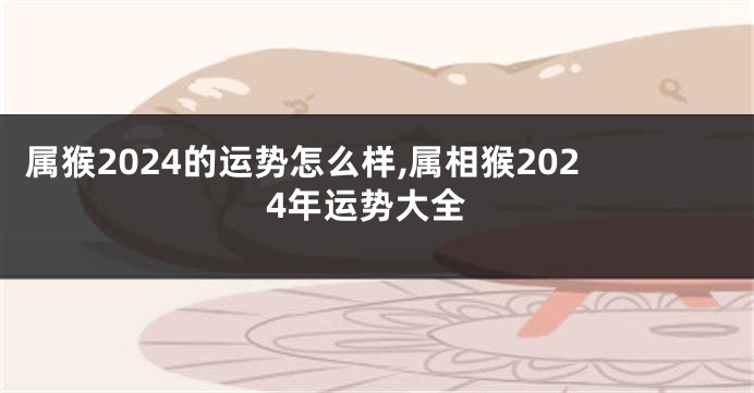 属猴2024的运势怎么样,属相猴2024年运势大全